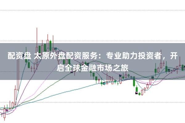 配资盘 太原外盘配资服务：专业助力投资者，开启全球金融市场之旅