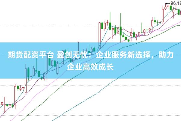 期货配资平台 盈创无忧：企业服务新选择，助力企业高效成长