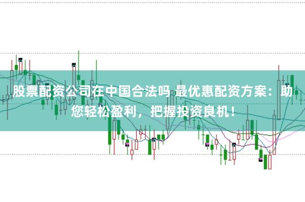 股票配资公司在中国合法吗 最优惠配资方案：助您轻松盈利，把握投资良机！
