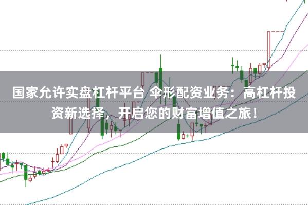 国家允许实盘杠杆平台 伞形配资业务：高杠杆投资新选择，开启您的财富增值之旅！