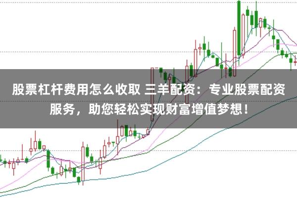 股票杠杆费用怎么收取 三羊配资：专业股票配资服务，助您轻松实现财富增值梦想！