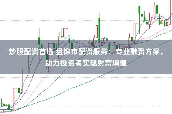 炒股配资首选 盘锦市配资服务：专业融资方案，助力投资者实现财富增值