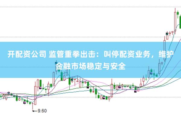 开配资公司 监管重拳出击：叫停配资业务，维护金融市场稳定与安全