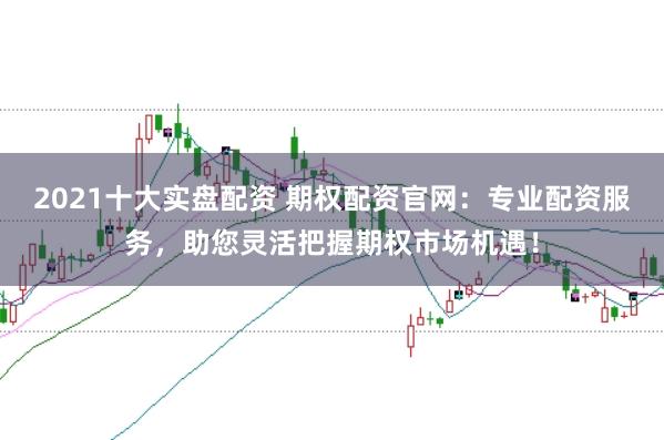2021十大实盘配资 期权配资官网：专业配资服务，助您灵活把握期权市场机遇！