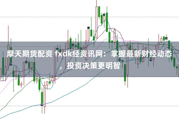 摩天期货配资 fxdk经资讯网：掌握最新财经动态，投资决策更明智
