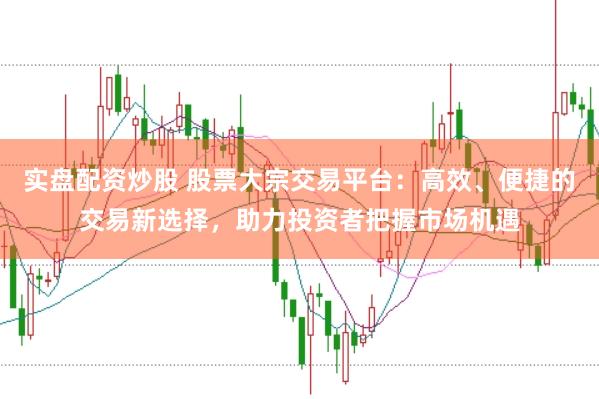 实盘配资炒股 股票大宗交易平台：高效、便捷的交易新选择，助力投资者把握市场机遇
