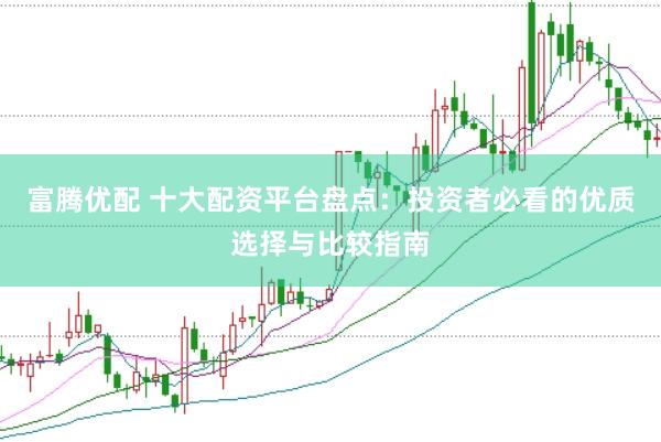 富腾优配 十大配资平台盘点：投资者必看的优质选择与比较指南