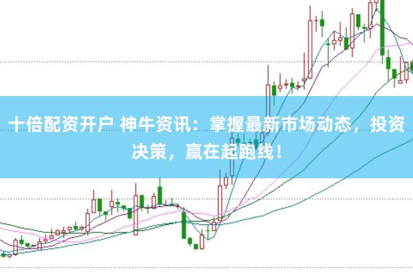 十倍配资开户 神牛资讯：掌握最新市场动态，投资决策，赢在起跑线！