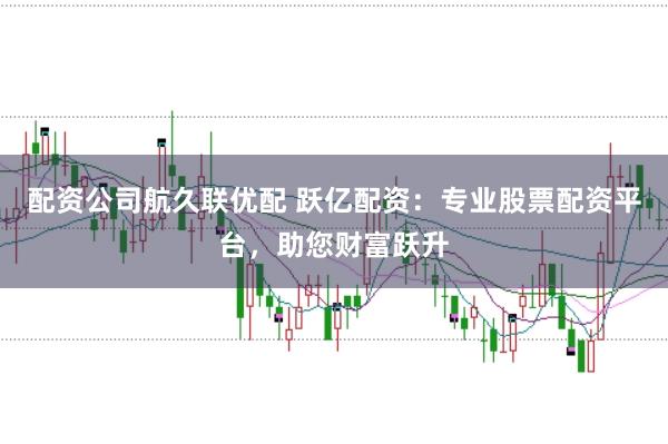 配资公司航久联优配 跃亿配资：专业股票配资平台，助您财富跃升