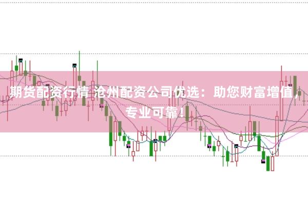 期货配资行情 沧州配资公司优选：助您财富增值，专业可靠！