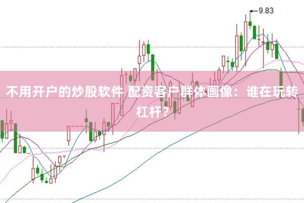 不用开户的炒股软件 配资客户群体画像：谁在玩转杠杆？