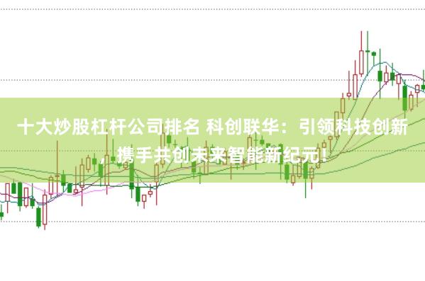 十大炒股杠杆公司排名 科创联华：引领科技创新，携手共创未来智能新纪元！