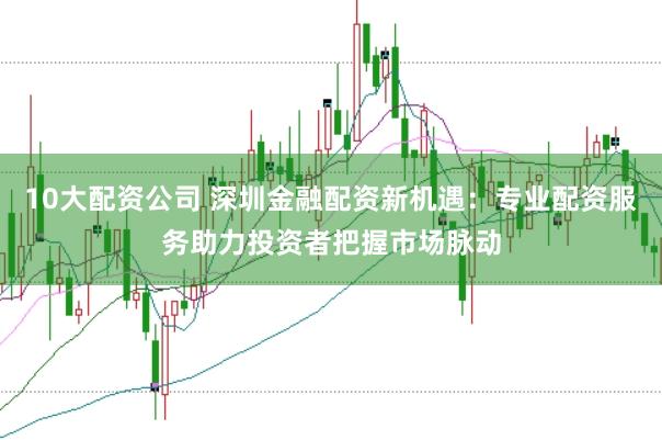 10大配资公司 深圳金融配资新机遇：专业配资服务助力投资者把握市场脉动