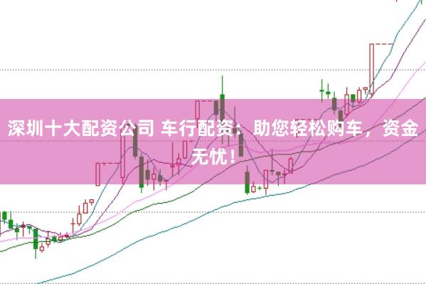 深圳十大配资公司 车行配资：助您轻松购车，资金无忧！