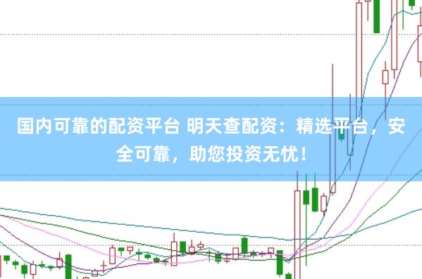 国内可靠的配资平台 明天查配资：精选平台，安全可靠，助您投资无忧！