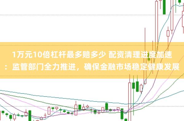 1万元10倍杠杆最多赔多少 配资清理进度加速：监管部门全力推进，确保金融市场稳定健康发展