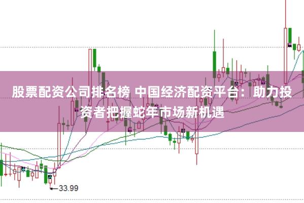 股票配资公司排名榜 中国经济配资平台:助力投资者把握蛇年市场新机遇