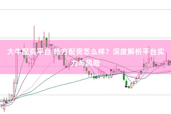 大牛配资平台 杨方配资怎么样?深度解析平台实力与风险