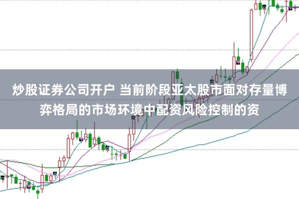 炒股证券公司开户 当前阶段亚太股市面对存量博弈格局的市场环境中配资风险控制的资
