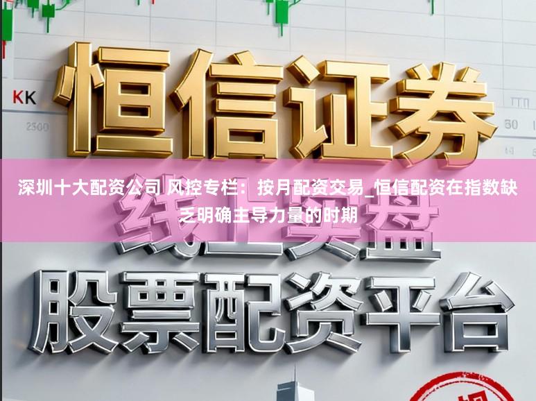 深圳十大配资公司 风控专栏：按月配资交易_恒信配资在指数缺乏明确主导力量的时期