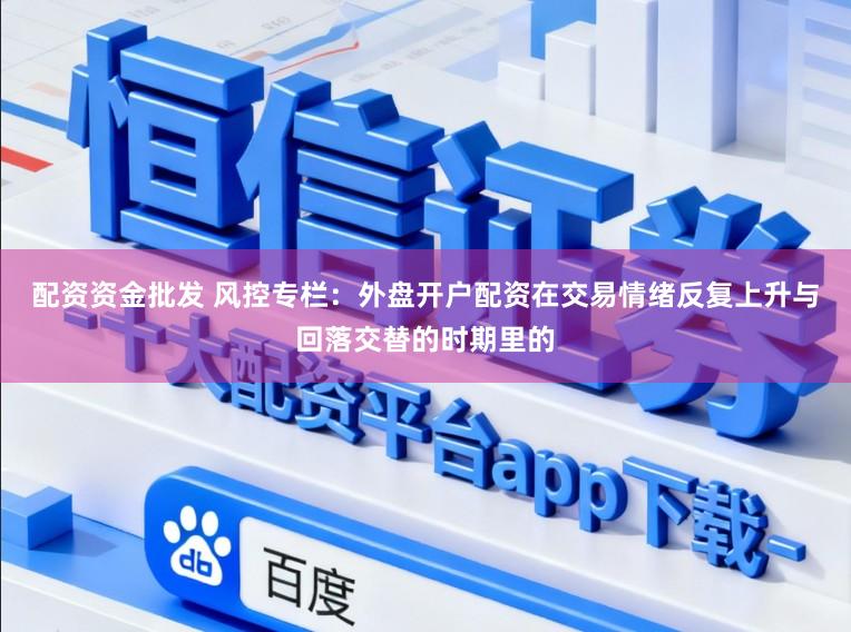 配资资金批发 风控专栏：外盘开户配资在交易情绪反复上升与回落交替的时期里的