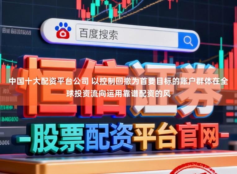 中国十大配资平台公司 以控制回撤为首要目标的账户群体在全球投资流向运用靠谱配资的风
