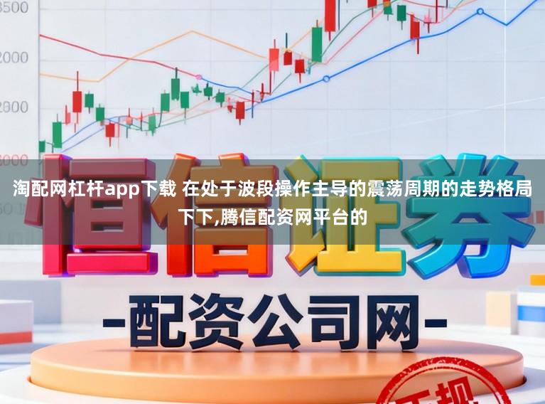 淘配网杠杆app下载 在处于波段操作主导的震荡周期的走势格局下下，腾信配资网平台的