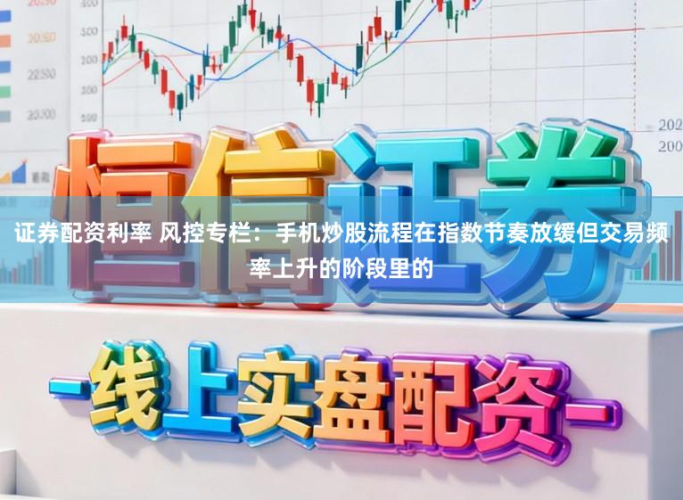 证券配资利率 风控专栏：手机炒股流程在指数节奏放缓但交易频率上升的阶段里的
