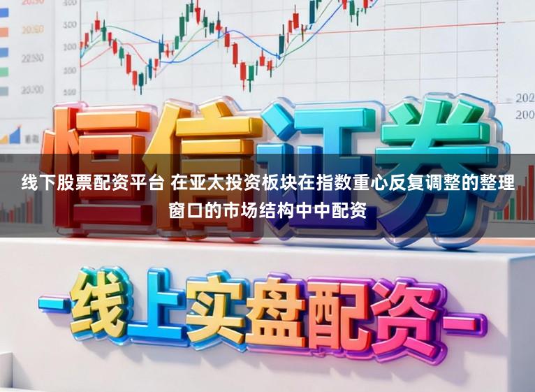 线下股票配资平台 在亚太投资板块在指数重心反复调整的整理窗口的市场结构中中配资