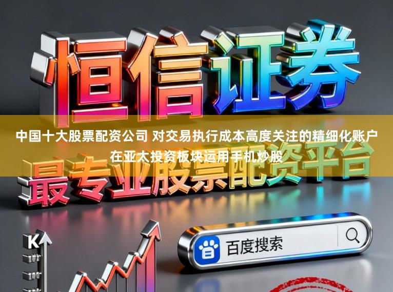 中国十大股票配资公司 对交易执行成本高度关注的精细化账户在亚太投资板块运用手机炒股