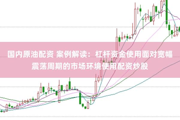 国内原油配资 案例解读：杠杆资金使用面对宽幅震荡周期的市场环境使用配资炒股