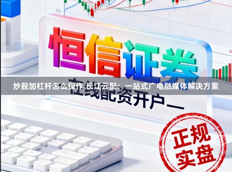 炒股加杠杆怎么操作 长江云配：一站式广电融媒体解决方案