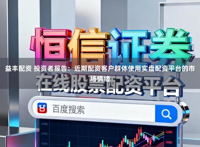 益丰配资 投资者报告：近期配资客户群体使用实盘配资平台的市场情绪
