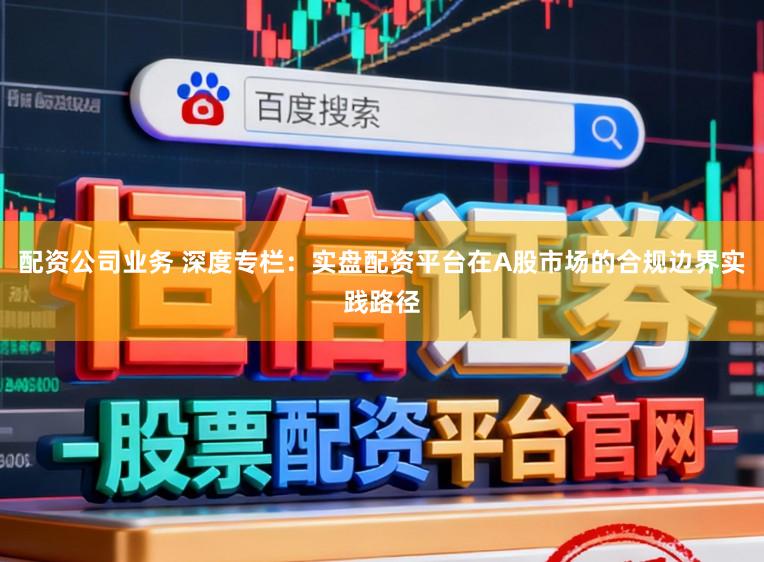 配资公司业务 深度专栏：实盘配资平台在A股市场的合规边界实践路径