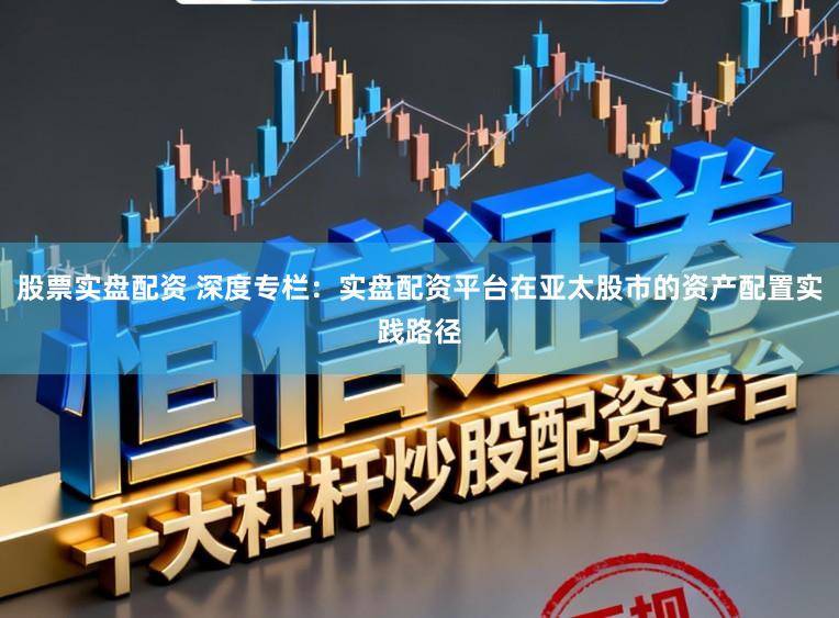 股票实盘配资 深度专栏：实盘配资平台在亚太股市的资产配置实践路径