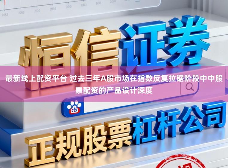 最新线上配资平台 过去三年A股市场在指数反复拉锯阶段中中股票配资的产品设计深度