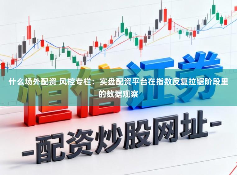 什么场外配资 风控专栏：实盘配资平台在指数反复拉锯阶段里的数据观察